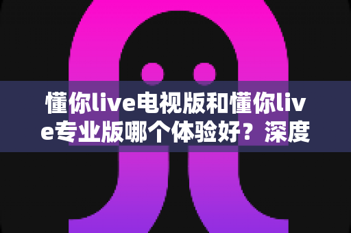 懂你live电视版和懂你live专业版哪个体验好?深度对比测评帮你选对版本不踩坑 懂你live电视版和懂你live专业版哪个体验好?深度对比测评帮你选对版本不踩坑