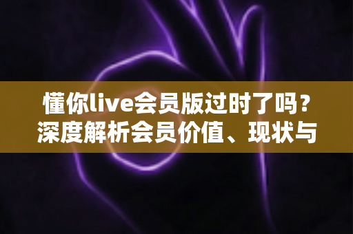 懂你live会员版过时了吗？深度解析会员价值、现状与未来走向