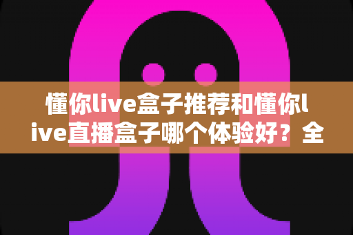 懂你live盒子推荐和懂你live直播盒子哪个体验好？全面对比测评帮你选出最适合的观影利器