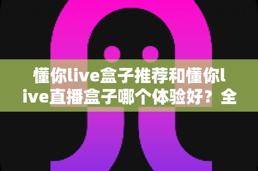 懂你live盒子推荐和懂你live直播盒子哪个体验好？全面对比测评帮你选出最适合的观影利器