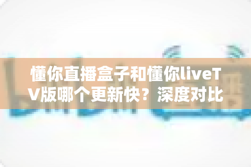 懂你直播盒子和懂你liveTV版哪个更新快?深度对比解析两大版本更新速度与选购指南 懂你直播盒子和懂你liveTV版哪个更新快?深度对比解析两大版本更新速度与选购指南