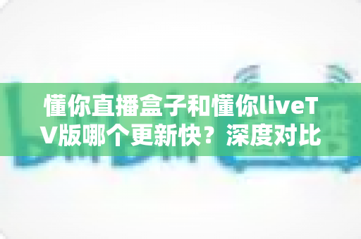 懂你直播盒子和懂你liveTV版哪个更新快?深度对比解析两大版本更新速度与选购指南 懂你直播盒子和懂你liveTV版哪个更新快?深度对比解析两大版本更新速度与选购指南