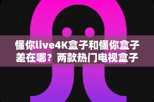 懂你live4K盒子和懂你盒子差在哪?两款热门电视盒子核心区别全解析与实用选购指南 懂你live4K盒子和懂你盒子差在哪?两款热门电视盒子核心区别全解析与实用选购指南
