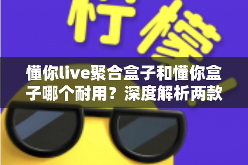 懂你live聚合盒子和懂你盒子哪个耐用?深度解析两款设备使用寿命与选购全攻略 懂你live聚合盒子和懂你盒子哪个耐用?深度解析两款设备使用寿命与选购全攻略