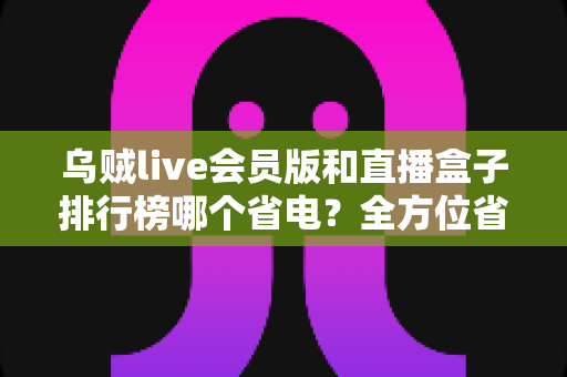 乌贼live会员版和直播盒子排行榜哪个省电?全方位省电对比评测与实用选购指南 乌贼live会员版和直播盒子排行榜哪个省电?全方位省电对比评测与实用选购指南