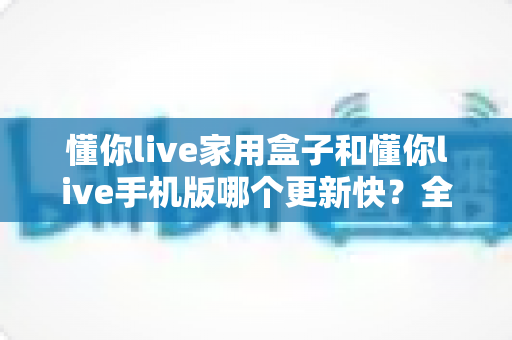 懂你live家用盒子和懂你live手机版哪个更新快？全面对比解析与选购使用指南