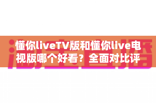 懂你liveTV版和懂你live电视版哪个好看？全面对比评测帮你选对版本