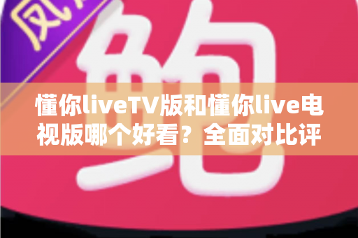 懂你liveTV版和懂你live电视版哪个好看？全面对比评测帮你选对版本
