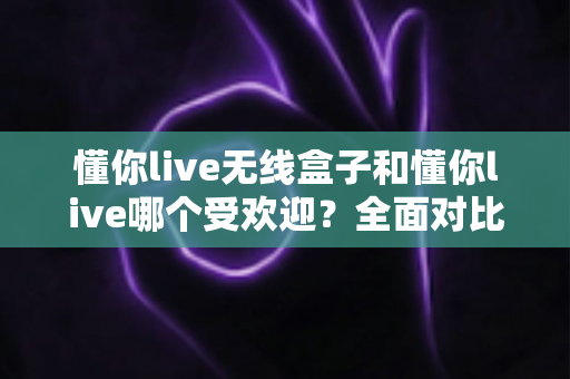 懂你live无线盒子和懂你live哪个受欢迎？全面对比分析帮你做出明智选择