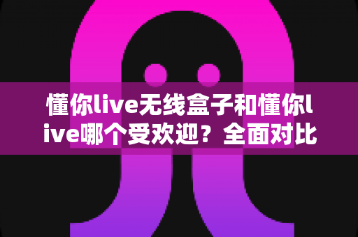 懂你live无线盒子和懂你live哪个受欢迎？全面对比分析帮你做出明智选择