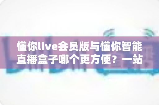 懂你live会员版与懂你智能直播盒子哪个更方便?一站式对比解析助你选对直播利器 懂你live会员版与懂你智能直播盒子哪个更方便?一站式对比解析助你选对直播利器