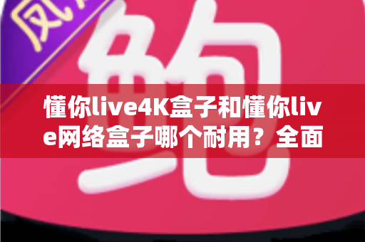 懂你live4K盒子和懂你live网络盒子哪个耐用？全面解析两款电视盒子的使用寿命与选购技巧