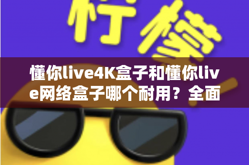 懂你live4K盒子和懂你live网络盒子哪个耐用？全面解析两款电视盒子的使用寿命与选购技巧