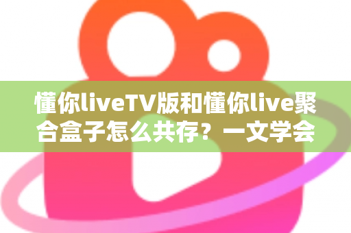 懂你liveTV版和懂你live聚合盒子怎么共存？一文学会双版本并行安装与管理的实用指南