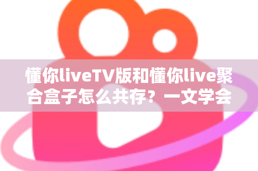 懂你liveTV版和懂你live聚合盒子怎么共存？一文学会双版本并行安装与管理的实用指南