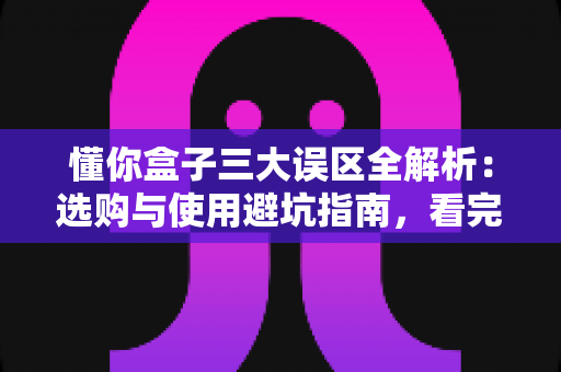 懂你盒子三大误区全解析：选购与使用避坑指南，看完少走弯路