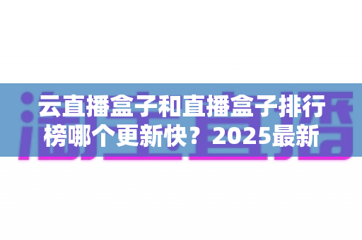 云直播盒子和直播盒子排行榜哪个更新快?2025最新深度对比与选购全攻略 云直播盒子和直播盒子排行榜哪个更新快?2025最新深度对比与选购全攻略