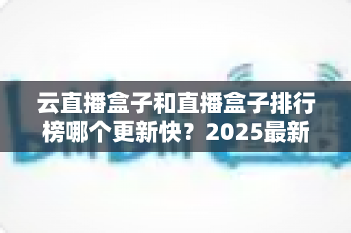 云直播盒子和直播盒子排行榜哪个更新快?2025最新深度对比与选购全攻略 云直播盒子和直播盒子排行榜哪个更新快?2025最新深度对比与选购全攻略
