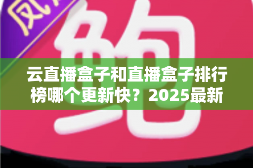 云直播盒子和直播盒子排行榜哪个更新快？2025最新深度对比与选购全攻略