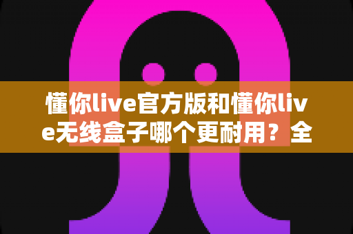 懂你live官方版和懂你live无线盒子哪个更耐用?全面对比助你选出长寿命直播设备 懂你live官方版和懂你live无线盒子哪个更耐用?全面对比助你选出长寿命直播设备