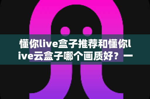 懂你live盒子推荐和懂你live云盒子哪个画质好？一文看懂两种盒子的画质差异与选购指南