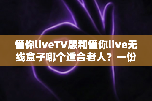 懂你liveTV版和懂你live无线盒子哪个适合老人?一份手把手教你为父母挑选观影方案的实用指南 懂你liveTV版和懂你live无线盒子哪个适合老人?一份手把手教你为父母挑选观影方案的实用指南