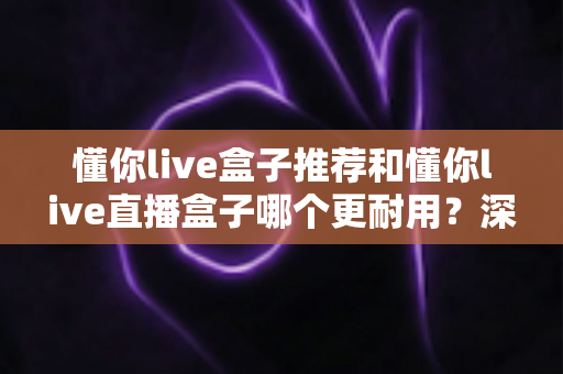 懂你live盒子推荐和懂你live直播盒子哪个更耐用？深度解析两大热门盒子的耐用性差异与科学选购指南