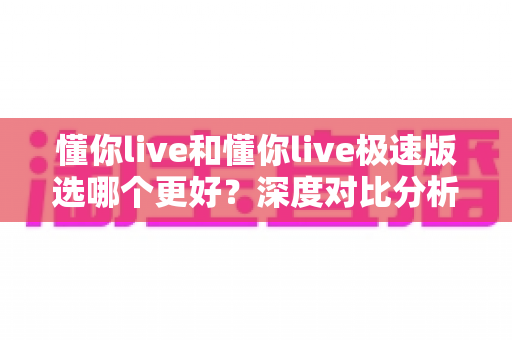 懂你live和懂你live极速版选哪个更好?深度对比分析与使用建议全解析 懂你live和懂你live极速版选哪个更好?深度对比分析与使用建议全解析