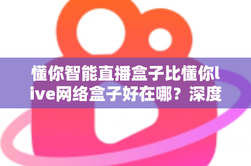 懂你智能直播盒子比懂你live网络盒子好在哪？深度对比评测助你选对直播神器