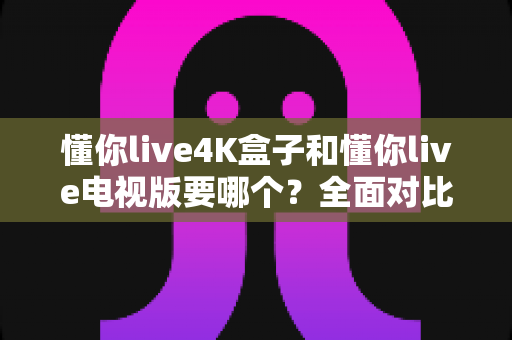 懂你live4K盒子和懂你live电视版要哪个?全面对比帮你做出最佳选择 懂你live4K盒子和懂你live电视版要哪个?全面对比帮你做出最佳选择