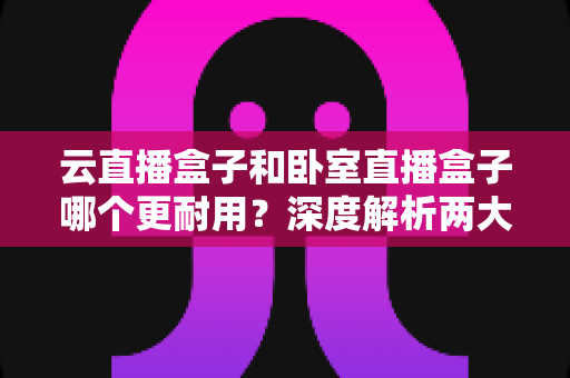 云直播盒子和卧室直播盒子哪个更耐用?深度解析两大直播设备的寿命差异与选购指南 云直播盒子和卧室直播盒子哪个更耐用?深度解析两大直播设备的寿命差异与选购指南