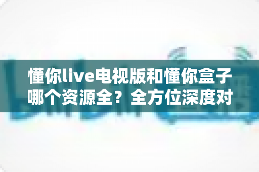 懂你live电视版和懂你盒子哪个资源全?全方位深度对比与选购指南 懂你live电视版和懂你盒子哪个资源全?全方位深度对比与选购指南