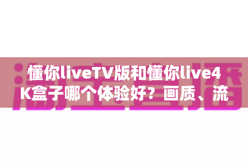 懂你liveTV版和懂你live4K盒子哪个体验好？画质、流畅度、内容全方位深度实测对比指南