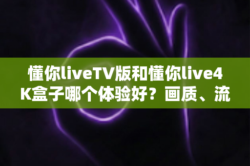 懂你liveTV版和懂你live4K盒子哪个体验好？画质、流畅度、内容全方位深度实测对比指南