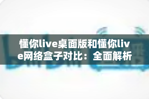 懂你live桌面版和懂你live网络盒子对比:全面解析两大版本差异,帮你选对最适合的观看方式 懂你live桌面版和懂你live网络盒子对比:全面解析两大版本差异,帮你选对最适合的观看方式