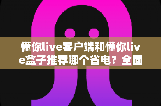 懂你live客户端和懂你live盒子推荐哪个省电？全面对比解析与选购省电指南