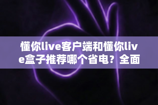 懂你live客户端和懂你live盒子推荐哪个省电？全面对比解析与选购省电指南