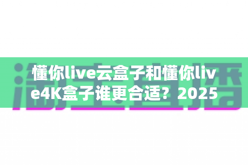 懂你live云盒子和懂你live4K盒子谁更合适?2025年最全选购对比指南,帮你一次选对不踩坑 懂你live云盒子和懂你live4K盒子谁更合适?2025年最全选购对比指南,帮你一次选对不踩坑