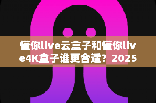 懂你live云盒子和懂你live4K盒子谁更合适?2025年最全选购对比指南,帮你一次选对不踩坑 懂你live云盒子和懂你live4K盒子谁更合适?2025年最全选购对比指南,帮你一次选对不踩坑