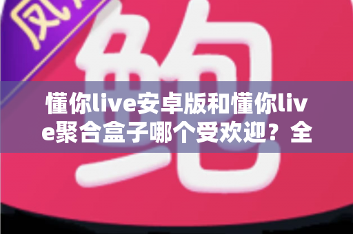 懂你live安卓版和懂你live聚合盒子哪个受欢迎?全方位深度对比与选择指南 懂你live安卓版和懂你live聚合盒子哪个受欢迎?全方位深度对比与选择指南
