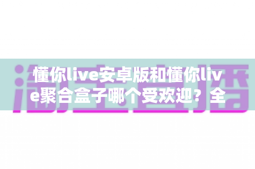 懂你live安卓版和懂你live聚合盒子哪个受欢迎?全方位深度对比与选择指南 懂你live安卓版和懂你live聚合盒子哪个受欢迎?全方位深度对比与选择指南