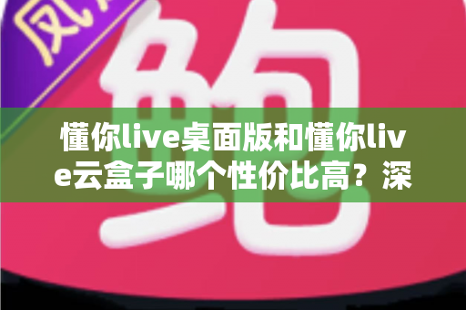 懂你live桌面版和懂你live云盒子哪个性价比高？深度对比测评与选购全攻略