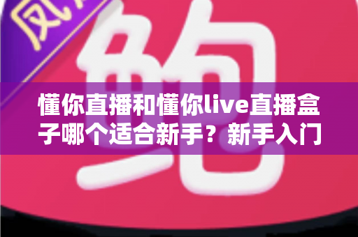 懂你直播和懂你live直播盒子哪个适合新手?新手入门选择全攻略 懂你直播和懂你live直播盒子哪个适合新手?新手入门选择全攻略
