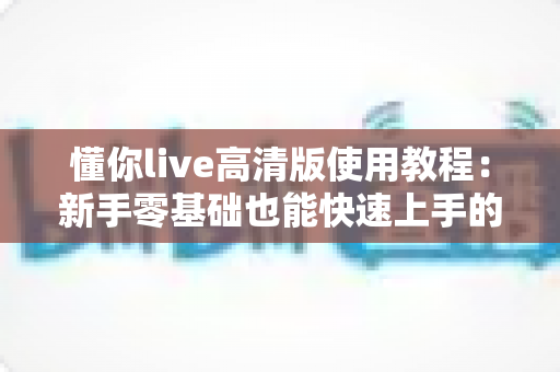 懂你live高清版使用教程:新手零基础也能快速上手的完整实操指南 懂你live高清版使用教程:新手零基础也能快速上手的完整实操指南