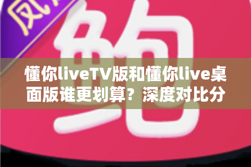 懂你liveTV版和懂你live桌面版谁更划算?深度对比分析与省钱选购全指南 懂你liveTV版和懂你live桌面版谁更划算?深度对比分析与省钱选购全指南
