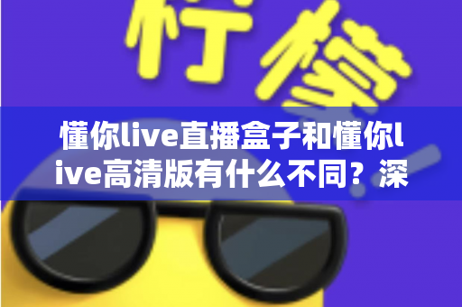 懂你live直播盒子和懂你live高清版有什么不同?深度对比解析助你选对版本 懂你live直播盒子和懂你live高清版有什么不同?深度对比解析助你选对版本