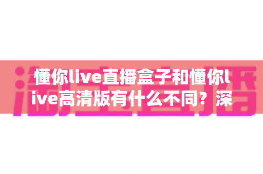懂你live直播盒子和懂你live高清版有什么不同?深度对比解析助你选对版本 懂你live直播盒子和懂你live高清版有什么不同?深度对比解析助你选对版本
