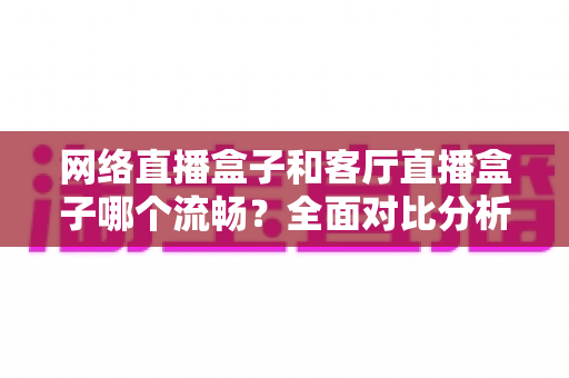 网络直播盒子和客厅直播盒子哪个流畅？全面对比分析助你选对直播设备