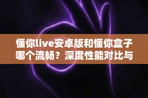懂你live安卓版和懂你盒子哪个流畅？深度性能对比与选购指南