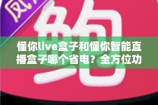 懂你live盒子和懂你智能直播盒子哪个省电?全方位功耗对比与省电使用指南 懂你live盒子和懂你智能直播盒子哪个省电?全方位功耗对比与省电使用指南